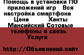 1.Помощь в установки ПО,приложений,игр 2.Вся настройка смартфона  › Цена ­ 800 - Ханты-Мансийский Сотовые телефоны и связь » Услуги   